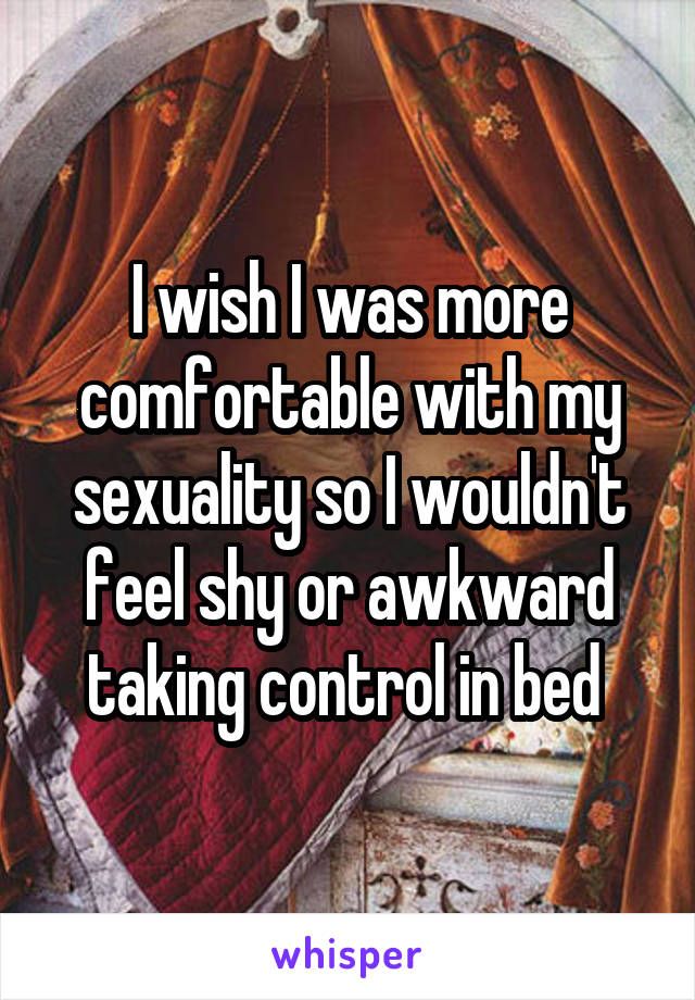 I wish I was more comfortable with my sexuality so I wouldn't feel shy or awkward taking control in bed 