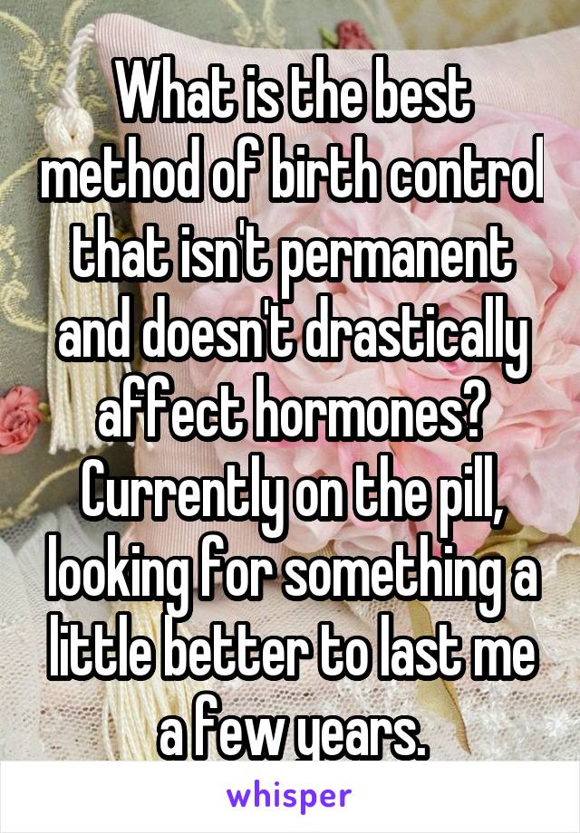 What is the best method of birth control that isn't permanent and doesn't drastically affect hormones?
Currently on the pill, looking for something a little better to last me a few years.