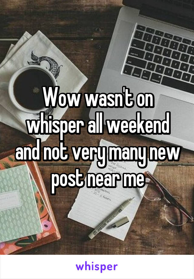 Wow wasn't on whisper all weekend and not very many new post near me