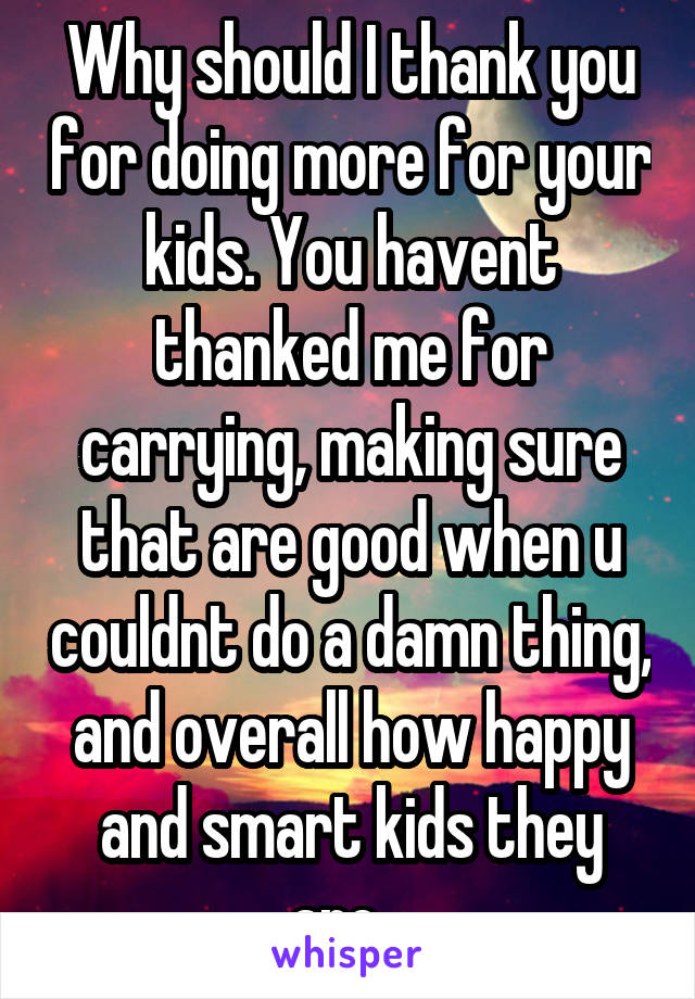 Why should I thank you for doing more for your kids. You havent thanked me for carrying, making sure that are good when u couldnt do a damn thing, and overall how happy and smart kids they are...
