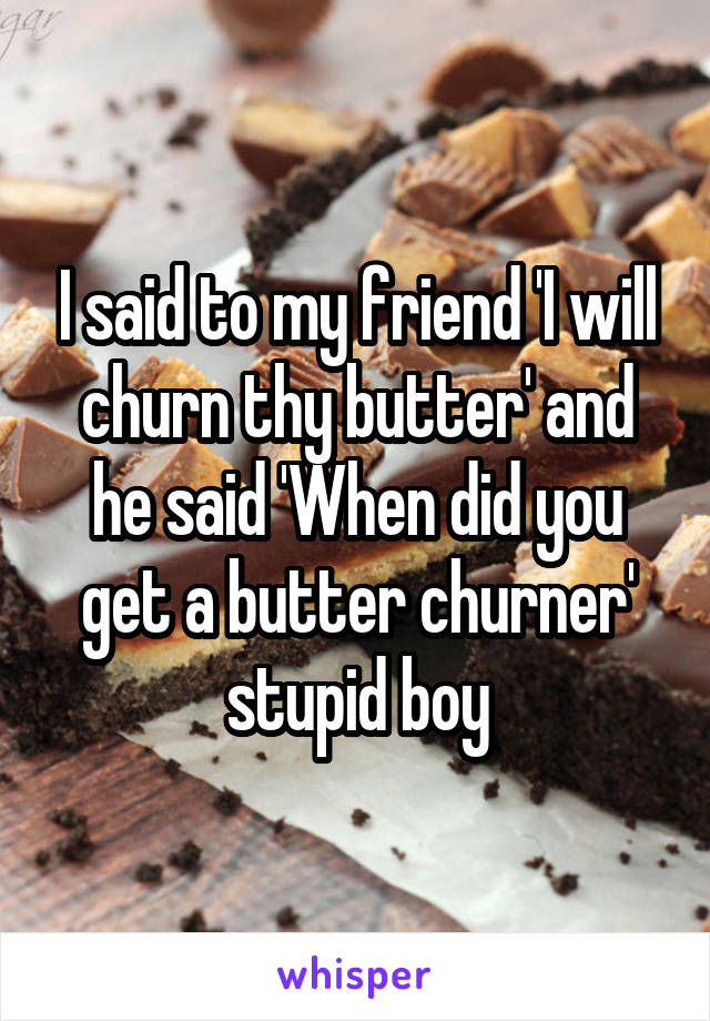 I said to my friend 'I will churn thy butter' and he said 'When did you get a butter churner' stupid boy