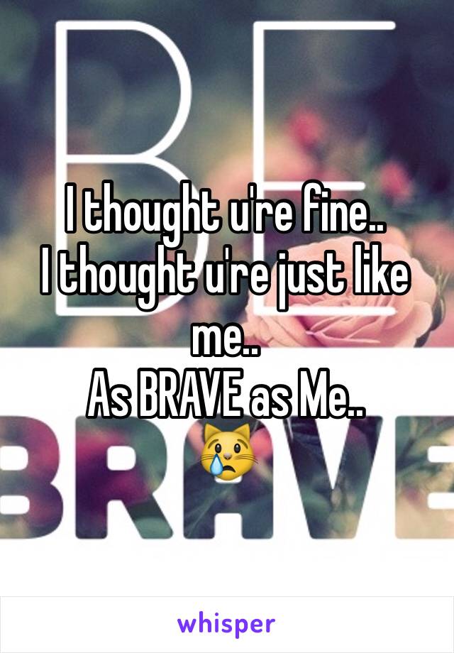 I thought u're fine..
I thought u're just like me..
As BRAVE as Me..
😿