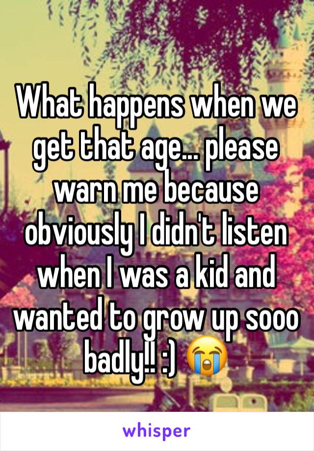 What happens when we get that age... please warn me because obviously I didn't listen when I was a kid and wanted to grow up sooo badly!! :) 😭