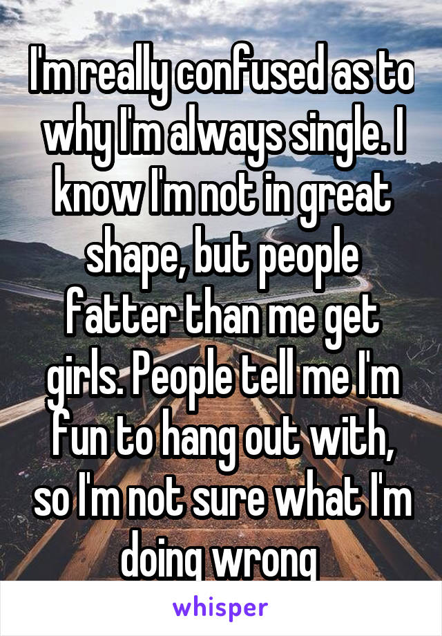 I'm really confused as to why I'm always single. I know I'm not in great shape, but people fatter than me get girls. People tell me I'm fun to hang out with, so I'm not sure what I'm doing wrong 
