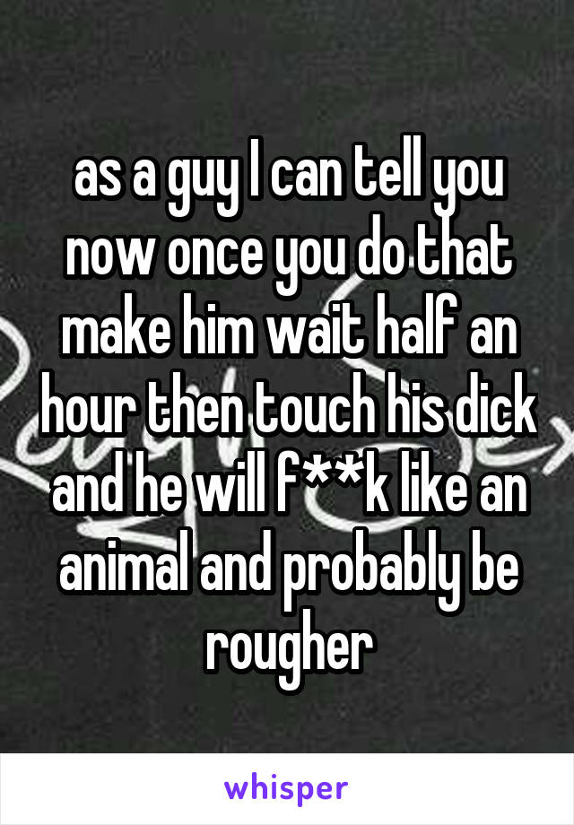 as a guy I can tell you now once you do that make him wait half an hour then touch his dick and he will f**k like an animal and probably be rougher