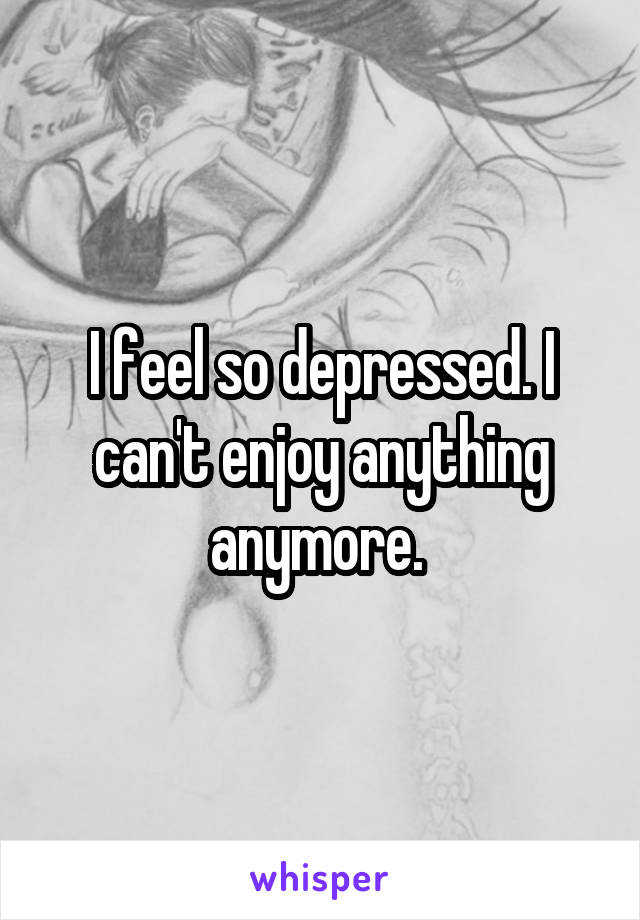 I feel so depressed. I can't enjoy anything anymore. 