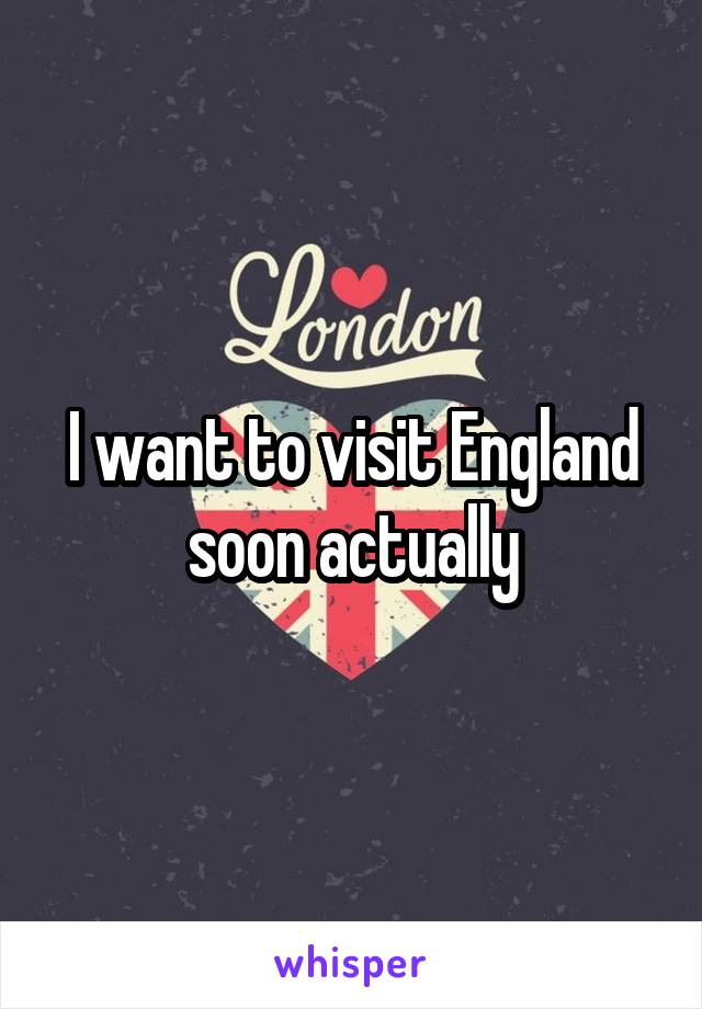 I want to visit England soon actually