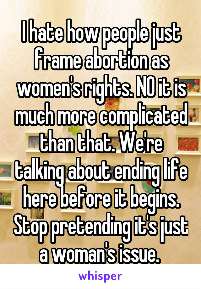I hate how people just frame abortion as women's rights. NO it is much more complicated than that. We're talking about ending life here before it begins. Stop pretending it's just a woman's issue. 