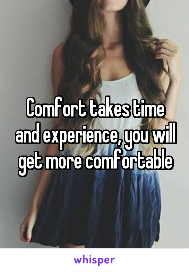 Comfort takes time and experience, you will get more comfortable