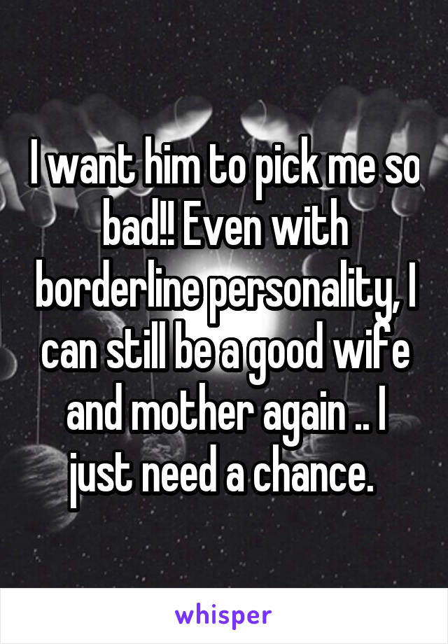 I want him to pick me so bad!! Even with borderline personality, I can still be a good wife and mother again .. I just need a chance. 