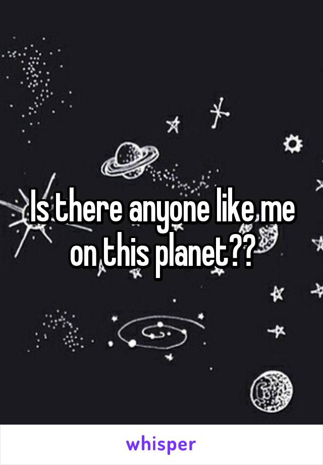 Is there anyone like me on this planet??