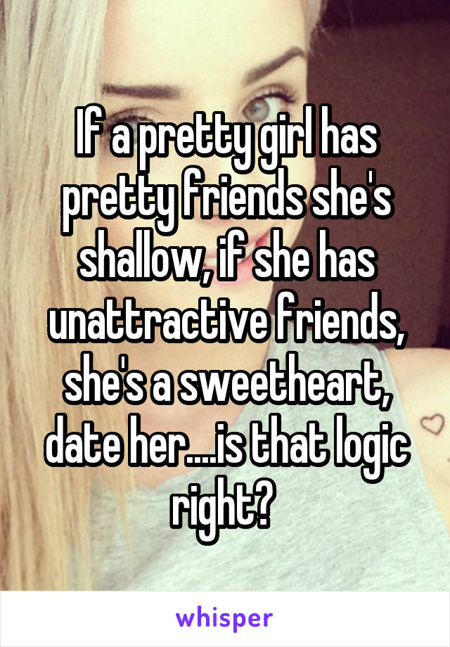 If a pretty girl has pretty friends she's shallow, if she has unattractive friends, she's a sweetheart, date her....is that logic right? 