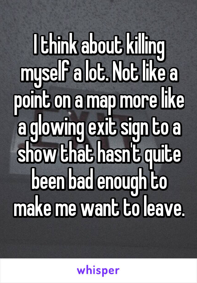 I think about killing myself a lot. Not like a point on a map more like a glowing exit sign to a show that hasn't quite been bad enough to make me want to leave. 
