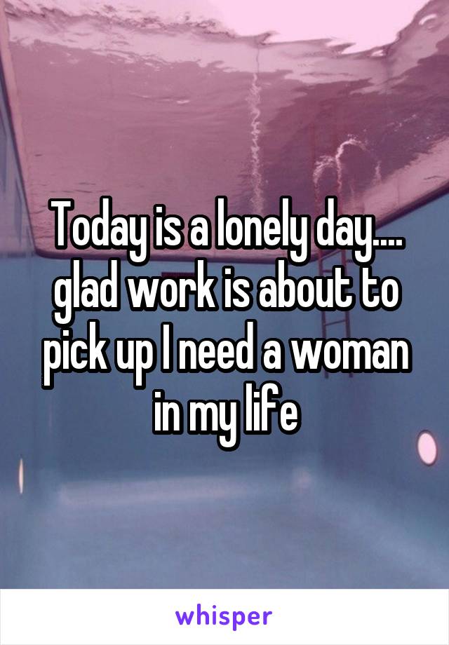 Today is a lonely day.... glad work is about to pick up I need a woman in my life