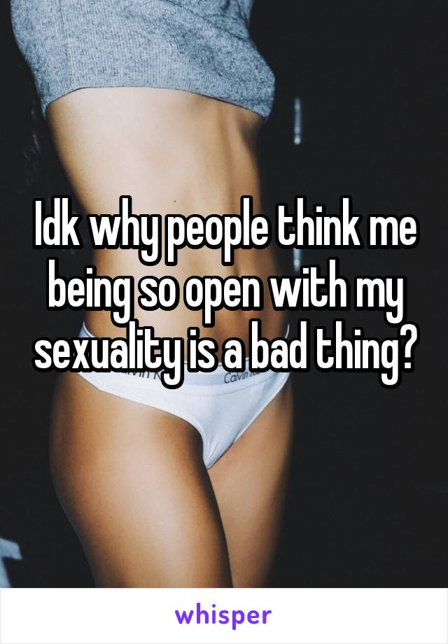 Idk why people think me being so open with my sexuality is a bad thing? 