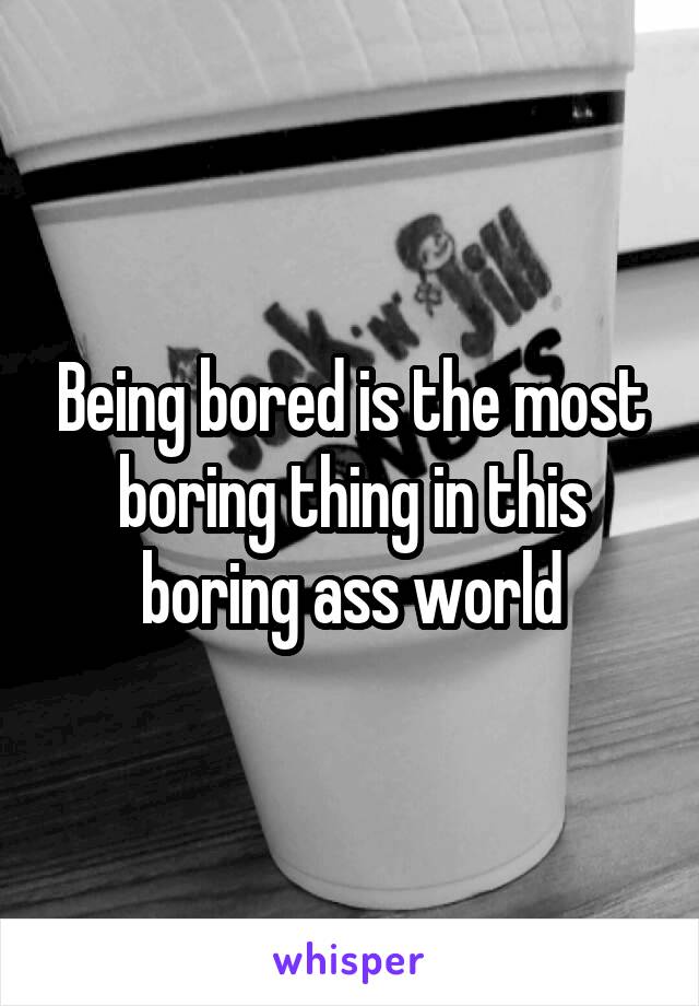 Being bored is the most boring thing in this boring ass world