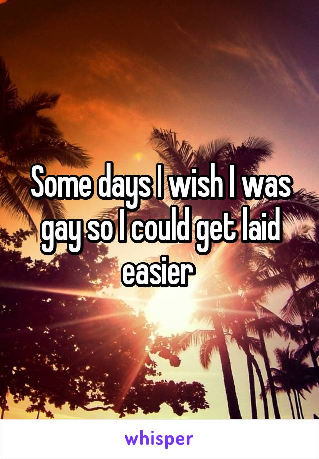 Some days I wish I was gay so I could get laid easier 