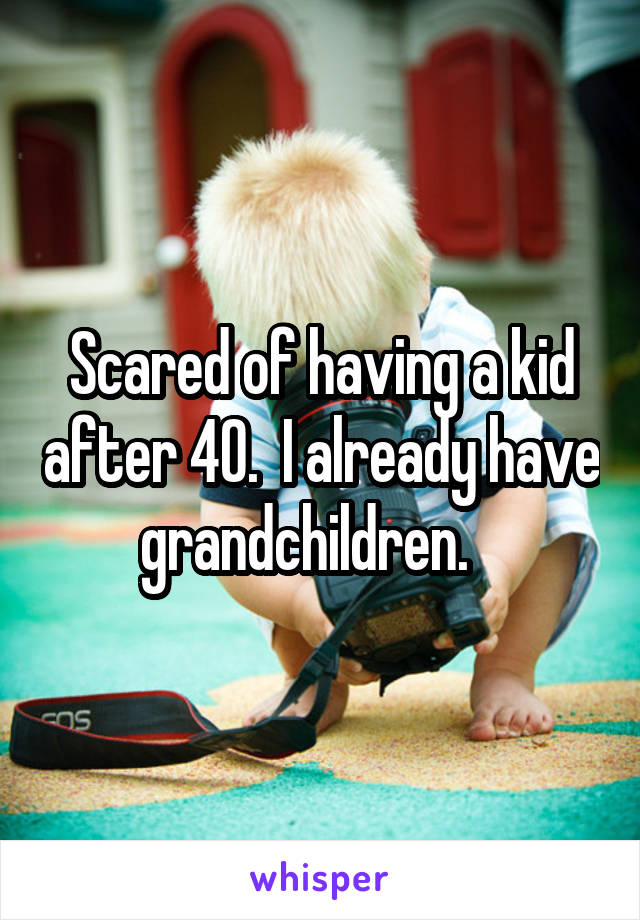 Scared of having a kid after 40.  I already have grandchildren.   