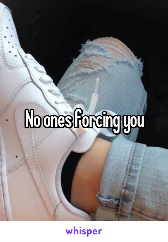No ones forcing you