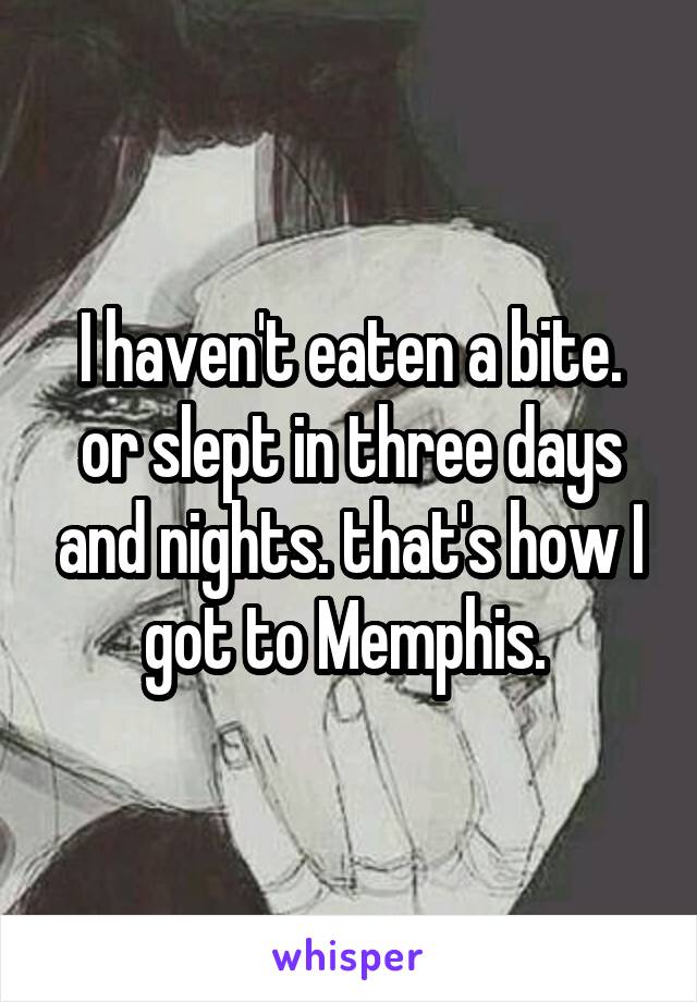 I haven't eaten a bite. or slept in three days and nights. that's how I got to Memphis. 