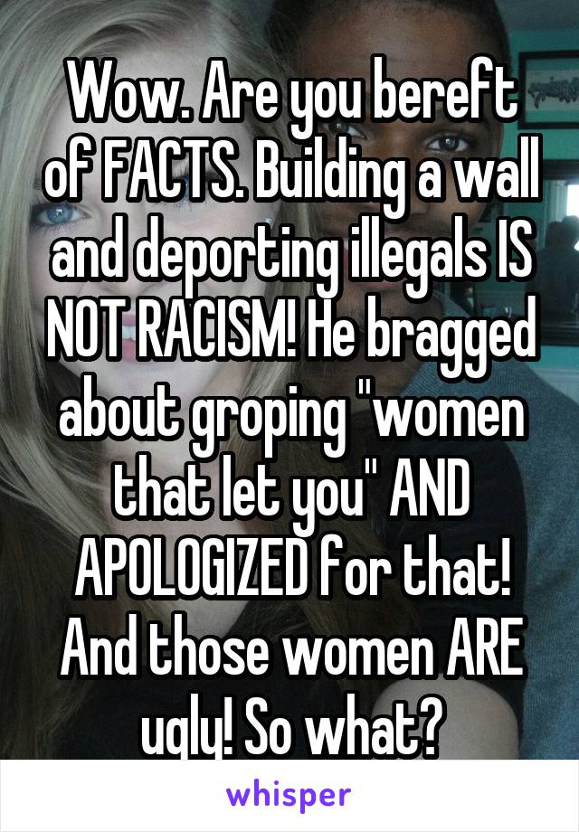 Wow. Are you bereft of FACTS. Building a wall and deporting illegals IS NOT RACISM! He bragged about groping "women that let you" AND APOLOGIZED for that! And those women ARE ugly! So what?