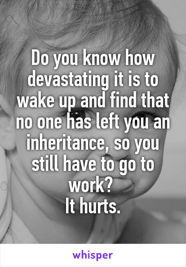 Do you know how devastating it is to wake up and find that no one has left you an inheritance, so you still have to go to work? 
It hurts.