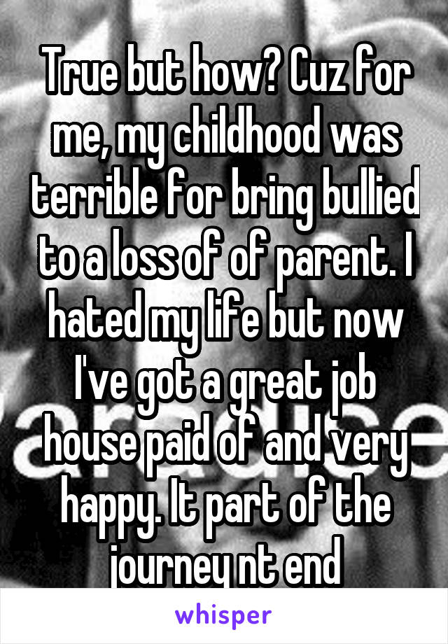 True but how? Cuz for me, my childhood was terrible for bring bullied to a loss of of parent. I hated my life but now I've got a great job house paid of and very happy. It part of the journey nt end
