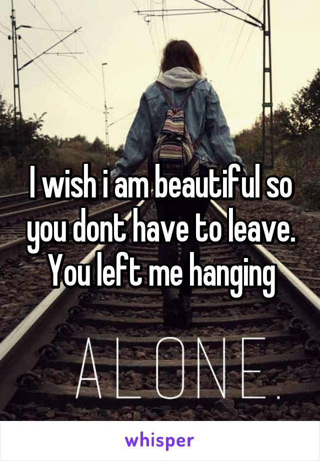 I wish i am beautiful so you dont have to leave. You left me hanging