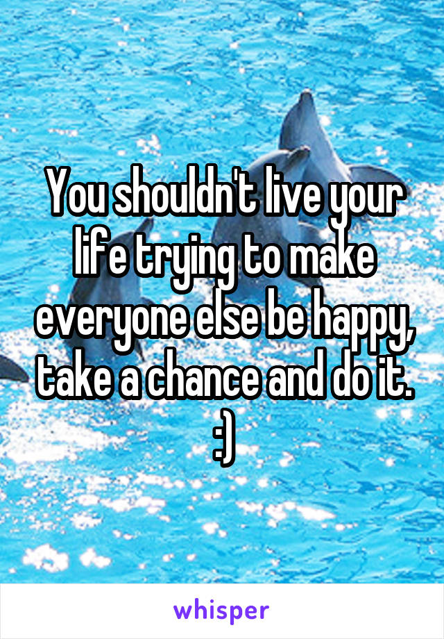 You shouldn't live your life trying to make everyone else be happy, take a chance and do it. :)