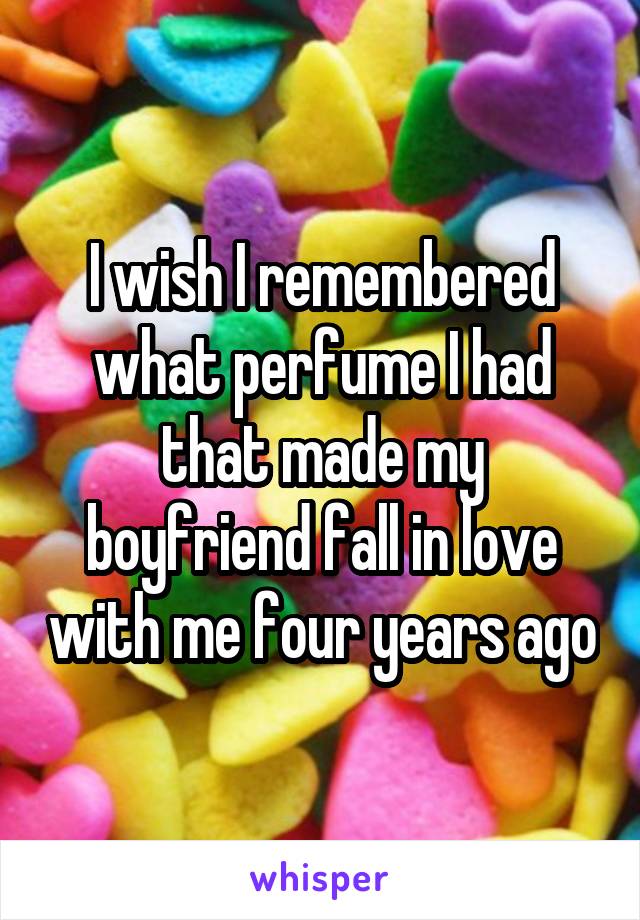 I wish I remembered what perfume I had that made my boyfriend fall in love with me four years ago