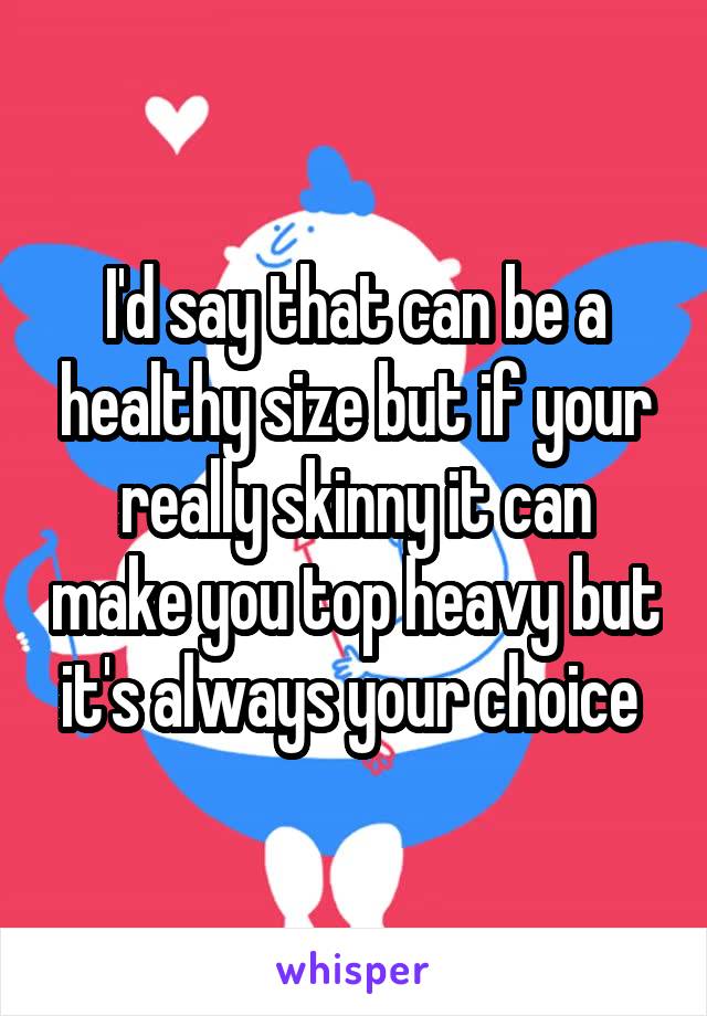 I'd say that can be a healthy size but if your really skinny it can make you top heavy but it's always your choice 