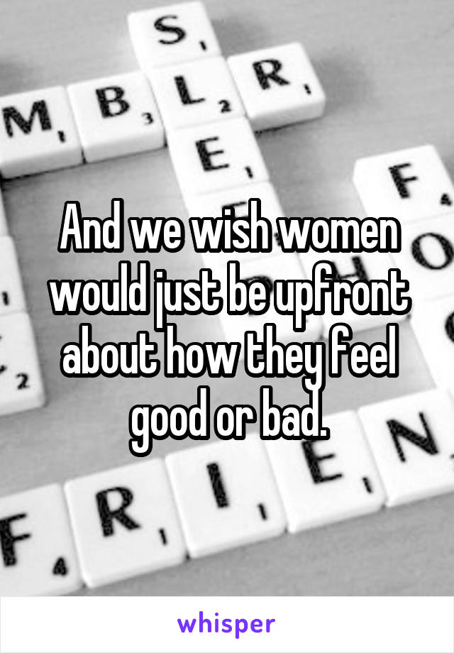 And we wish women would just be upfront about how they feel good or bad.