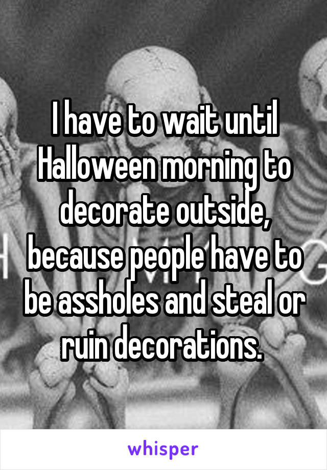 I have to wait until Halloween morning to decorate outside, because people have to be assholes and steal or ruin decorations. 