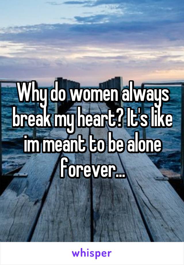 Why do women always break my heart? It's like im meant to be alone forever...