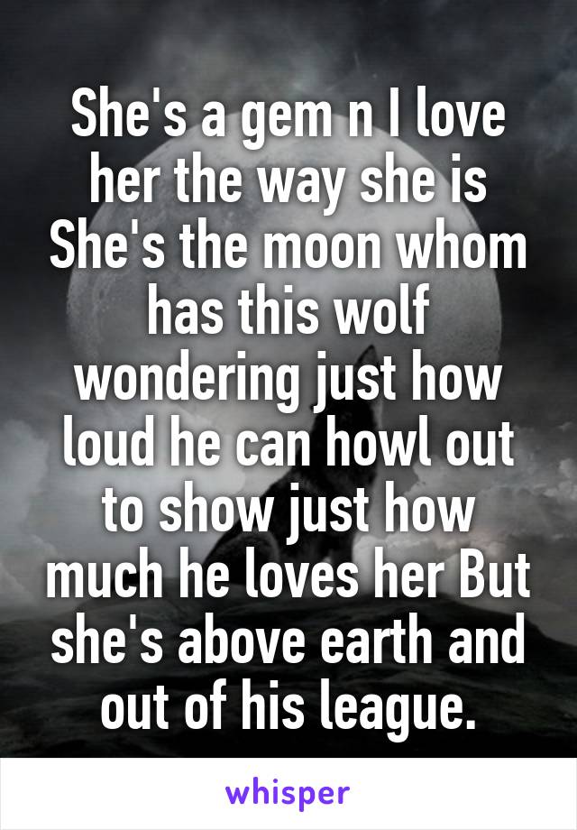 She's a gem n I love her the way she is She's the moon whom has this wolf wondering just how loud he can howl out to show just how much he loves her But she's above earth and out of his league.