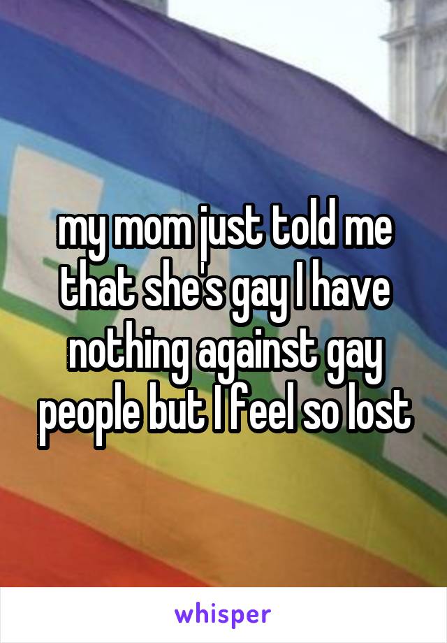 my mom just told me that she's gay I have nothing against gay people but I feel so lost