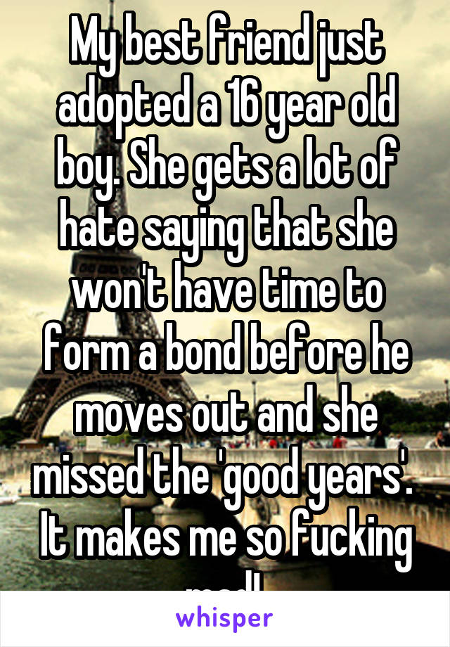 My best friend just adopted a 16 year old boy. She gets a lot of hate saying that she won't have time to form a bond before he moves out and she missed the 'good years'. 
It makes me so fucking mad! 
