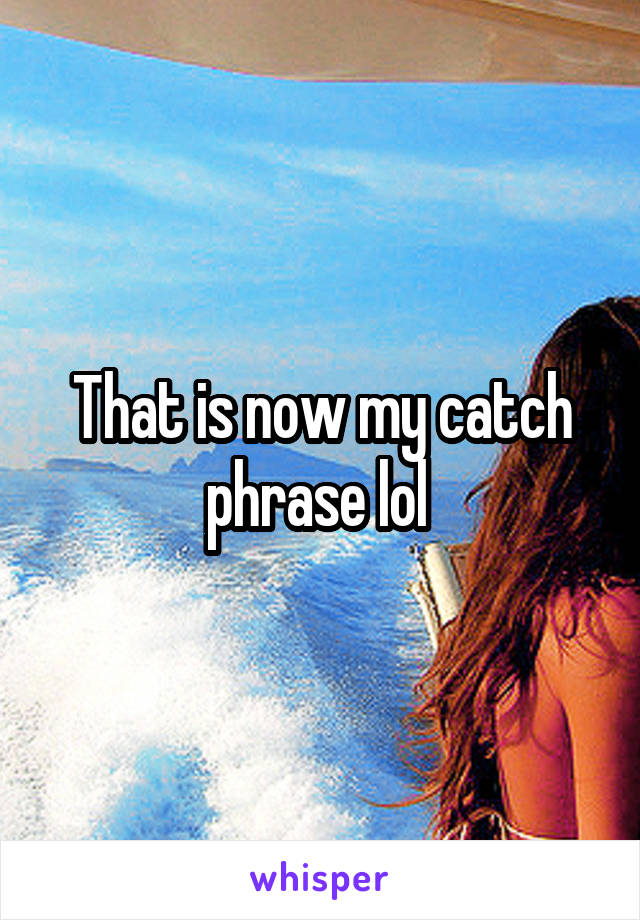 That is now my catch phrase lol 