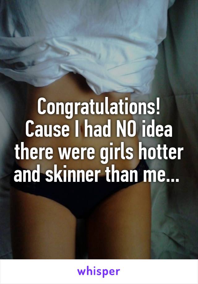 Congratulations! Cause I had NO idea there were girls hotter and skinner than me... 