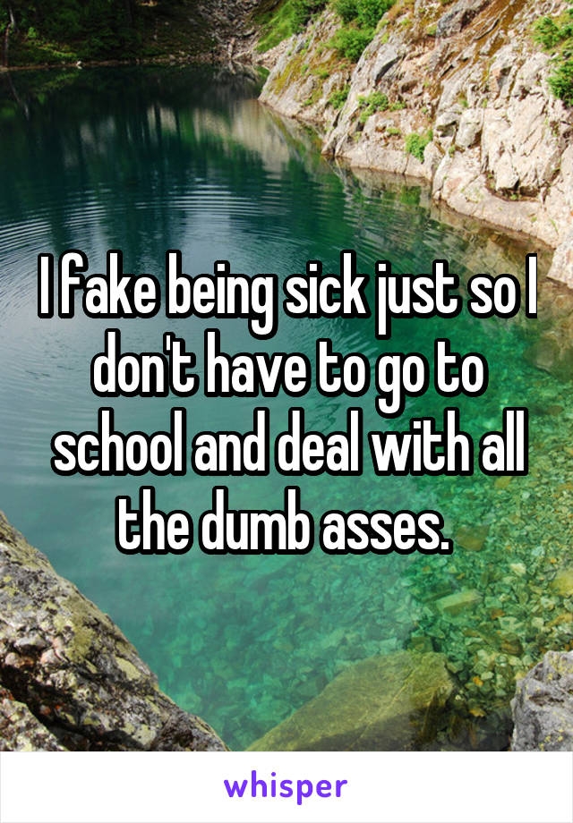 I fake being sick just so I don't have to go to school and deal with all the dumb asses. 