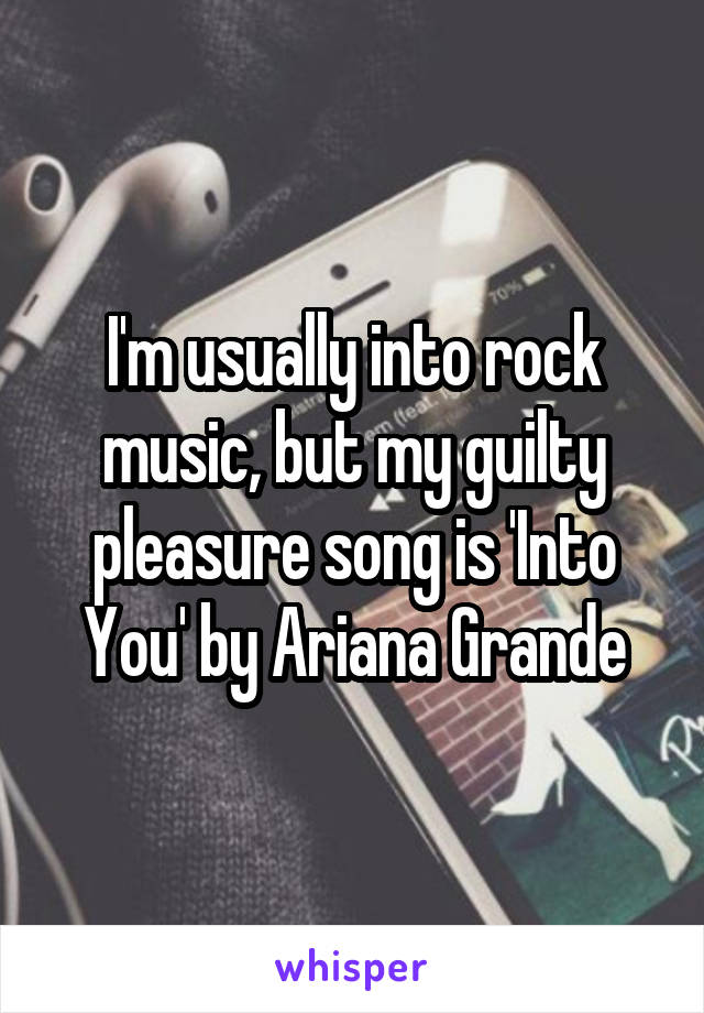 I'm usually into rock music, but my guilty pleasure song is 'Into You' by Ariana Grande