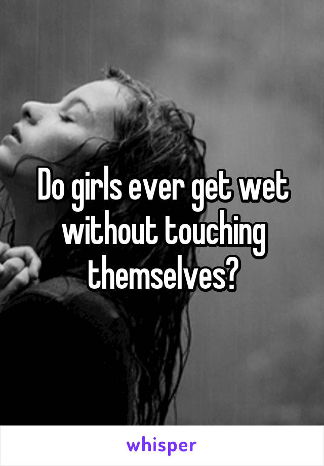 Do girls ever get wet without touching themselves?