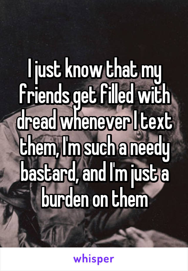 I just know that my friends get filled with dread whenever I text them, I'm such a needy bastard, and I'm just a burden on them