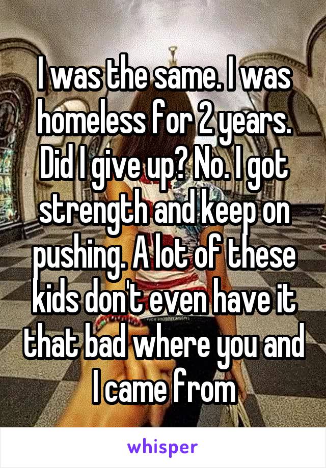 I was the same. I was homeless for 2 years. Did I give up? No. I got strength and keep on pushing. A lot of these kids don't even have it that bad where you and I came from