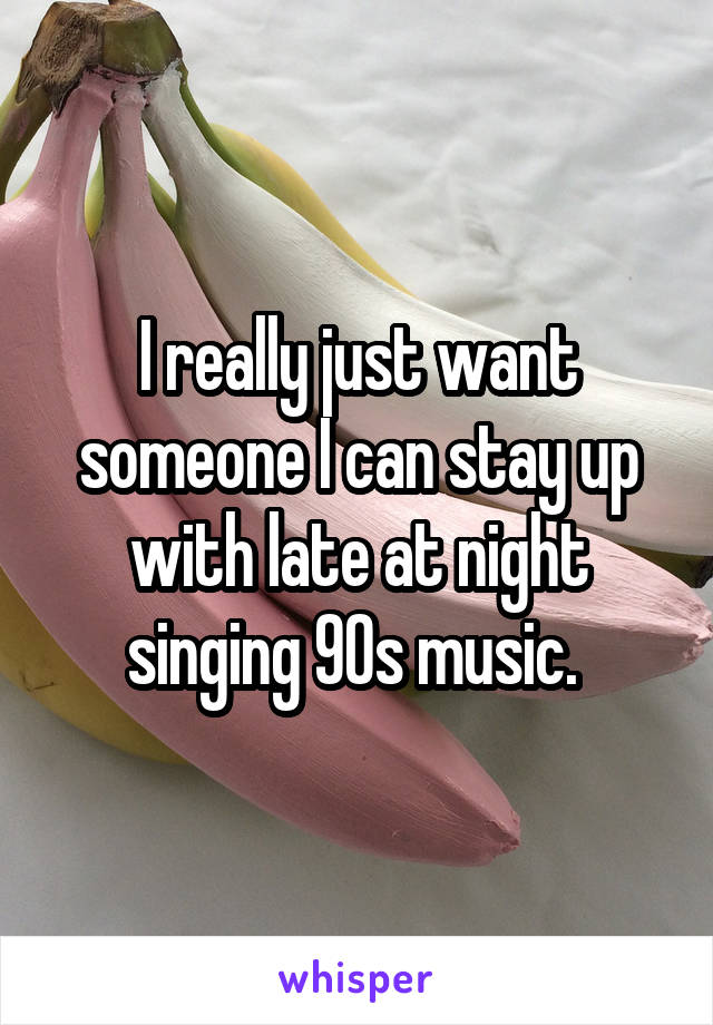 I really just want someone I can stay up with late at night singing 90s music. 