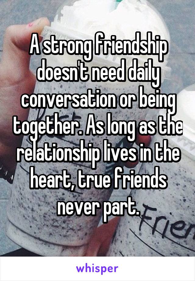 A strong friendship doesn't need daily conversation or being together. As long as the relationship lives in the heart, true friends never part.

