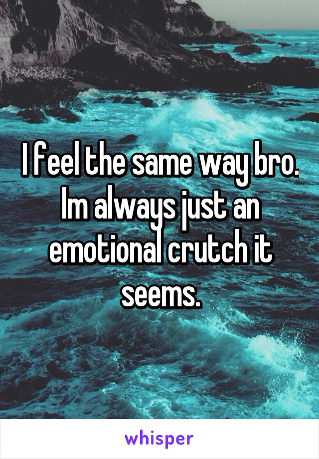 I feel the same way bro. Im always just an emotional crutch it seems.