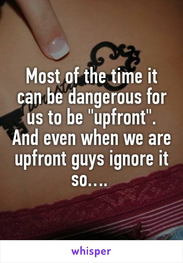 Most of the time it can be dangerous for us to be "upfront". And even when we are upfront guys ignore it so…. 