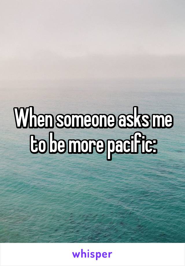 When someone asks me to be more pacific: