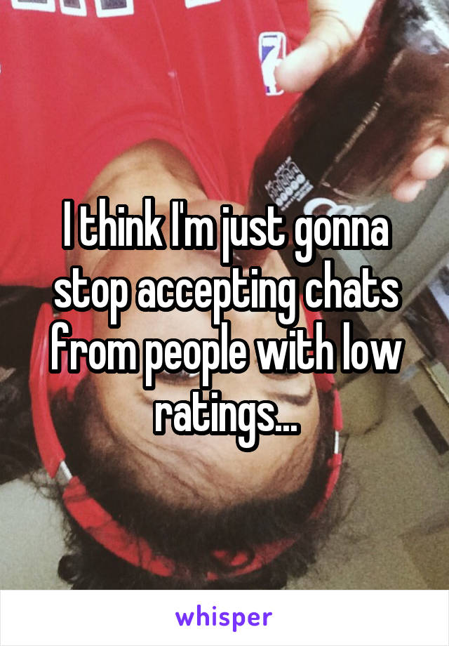 I think I'm just gonna stop accepting chats from people with low ratings...